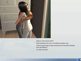 ‘Ik ga je echt missen Nien.’ Even omhelzen de twee vriendinnen elkaar nog.‘Ik kom nog terug na mijn examen hoor.’ herinnert Nienke haar grinnikend.‘Ja, maar het idee.’