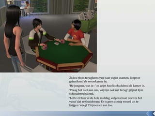 Zodra Moos terugkomt van haar eigen examen, loopt ze grinnikend de woonkamer in.‘Hé jongens, wat is--’ ze wijst hoofdschuddend de kamer in.‘Vraag het niet aan ons, wij zijn ook net terug.’ grijnst Kyle schouderophalend.‘Lotte zit hier al de hele middag, volgens haar doet ze het vanaf dat ze thuiskwam. Er is geen zinnig woord uit te krijgen.’ voegt Thijmen er aan toe.