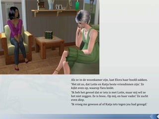 Als ze in de woonkamer zijn, laat Elora haar hoofd zakken.‘Het zit zo, dat Lotte en Katja beste vriendinnen zijn.’ Ze kijkt even op, waarop Yara knikt.‘Ik heb het gevoel dat er iets is met Lotte, maar mij wil ze het niet zeggen. Ze is boos.. Op mij, en haar vader.’ Ze zucht even diep.‘Ik vroeg me gewoon af of Katja iets tegen jou had gezegd.’