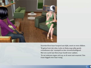 Doordat Elora haar hoopvol aan kijkt, moet ze even slikken.‘Ik geloof niet dat ehm, Lotte en Katja nog zulke goede vriendinnen zijn.’ mompelt ze dan verontschuldigend.Met een zucht laat Elora haar hoofd weer zakken.‘Ze zet iedereen tegen zich op, en ik weet niet waarom.’ Een traan biggelt over haar wang.