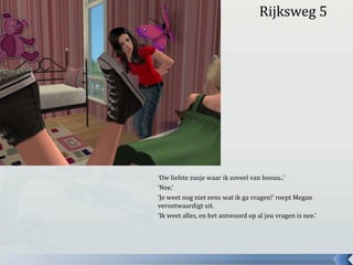 Rijksweg 5‘Ow liefste zusje waar ik zoveel van hoouu..’‘Nee.’ ‘Je weet nog niet eens wat ik ga vragen!’ roept Megan verontwaardigt uit.‘Ik weet alles, en het antwoord op al jou vragen is nee.’ 