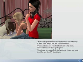 ‘Maar Noukiepoekiekoekie, luister nou eens hoe onredelijk je bent.’ zeurt Megan met een klein stemmetje.‘Ow, maar ik ben een verschrikkelijk onredelijk mens.’ antwoord Anouk met een grote grijns.‘Hmpf, maar het zou zo leuk zijn!’ probeert Megan nog eens, terwijl ze aan Anouk’s staart trekt.