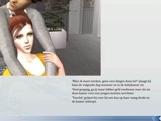 ‘Mier, ik moet werken, geen rare dingen doen hè?’ plaagt hij haar de volgende dag wanneer ze in de babykamer zit.‘Heel grappig, ga jij maar lekker geld verdienen voor als we deze kamer voor een jongen moeten inrichten.’‘Touché,’ grijnst hij voor hij een kus op haar wang drukt en de kamer uitloopt.