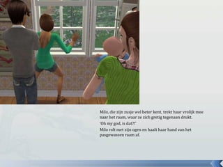 Milo, die zijn zusje wel beter kent, trekt haar vrolijk mee
naar het raam, waar ze zich gretig tegenaan drukt.
‘Oh my god, is dat?!’
Milo rolt met zijn ogen en haalt haar hand van het
pasgewassen raam af.
 
