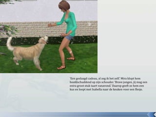 ‘Een geslaagd cadeau, al zeg ik het zelf.’ Mira klopt hem
hoofdschuddend op zijn schouder. ‘Brave jongen, jij mag een
extra groot stuk taart vanavond.’ Daarop geeft ze hem een
kus en loopt met Isabella naar de keuken voor een flesje.
 