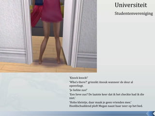 Universiteit
                                     Studentenvereniging




‘Knock knock!’
‘Who’s there?’ grinnikt Anouk wanneer de deur al
openvliegt.
‘Je liefste zus!’
‘Een lieve zus? De laatste keer dat ik het checkte had ik die
niet.’
‘Hoho kleintje, daar maak je geen vrienden mee.’
Hoofdschuddend ploft Megan naast haar neer op het bed.
 