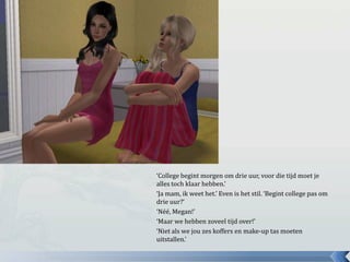‘College begint morgen om drie uur, voor die tijd moet je
alles toch klaar hebben.’
‘Ja mam, ik weet het.’ Even is het stil. ‘Begint college pas om
drie uur?’
‘Néé, Megan!’
‘Maar we hebben zoveel tijd over!’
‘Niet als we jou zes koffers en make-up tas moeten
uitstallen.’
 
