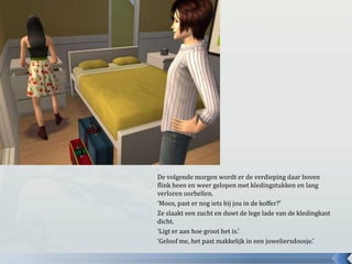 De volgende morgen wordt er de verdieping daar boven
flink heen en weer gelopen met kledingstukken en lang
verloren oorbellen.
‘Moos, past er nog iets bij jou in de koffer?’
Ze slaakt een zucht en duwt de lege lade van de kledingkast
dicht.
‘Ligt er aan hoe groot het is.’
‘Geloof me, het past makkelijk in een juweliersdoosje.’
 
