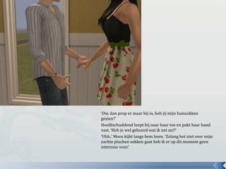 ‘Ow, dan prop er maar bij in, heb jij mijn huissokken
gezien?’
Hoofdschuddend loopt hij naar haar toe en pakt haar hand
vast. ‘Heb je wel gehoord wat ik net zei?’
‘Uhh..’ Moos kijkt langs hem heen. ‘Zolang het niet over mijn
zachte pluchen sokken gaat heb ik er op dit moment geen
interesse voor.’
 