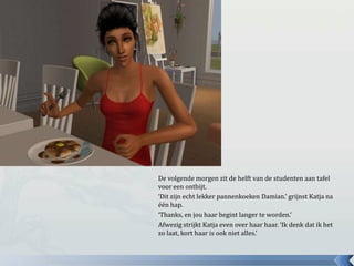 De volgende morgen zit de helft van de studenten aan tafel
voor een ontbijt.
‘Dit zijn echt lekker pannenkoeken Damian.’ grijnst Katja na
één hap.
‘Thanks, en jou haar begint langer te worden.’
Afwezig strijkt Katja even over haar haar. ‘Ik denk dat ik het
zo laat, kort haar is ook niet alles.’
 