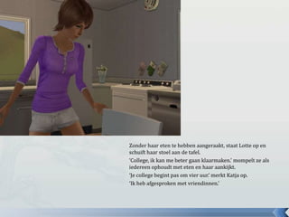 Zonder haar eten te hebben aangeraakt, staat Lotte op en
schuift haar stoel aan de tafel.
‘College, ik kan me beter gaan klaarmaken.’ mompelt ze als
iedereen ophoudt met eten en haar aankijkt.
‘Je college begint pas om vier uur.’ merkt Katja op.
‘Ik heb afgesproken met vriendinnen.’
 