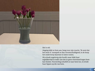 Het is stil.
Angstig kijkt ze hem aan, bang voor zijn reactie. ‘Ik weet dat
het stom is.’ mompelt ze dan verontschuldigend, in de hoop
het onderwerp daarmee te laten rusten.
Hij schudt ongelovig zijn hoofd, maar kijkt haar
tegelijkertijd zo teder aan dat ze geen weerstand tegen hem
kan bieden. Voorzichtig schuifelt ze naar hem toe, en drukt
haar lippen op die van hem.
 