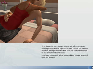 Ze probeert het snel te doen, en dan ook alleen maar om
hem te proeven, omdat hij nooit de hare zal zijn. Hij verroert
zich niet, en in plaats van dat hij haar van zich afduwt, voelt
ze zijn armen om haar middel.
Langzaam laat ze zich achterover drukken, en gaat helemaal
op in het moment.
 