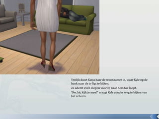 Vrolijk duwt Katja haar de woonkamer in, waar Kyle op de
bank naar de tv ligt te kijken.
Ze ademt even diep in voor ze naar hem toe loopt.
‘Ow, hé, kijk je mee?’ vraagt Kyle zonder weg te kijken van
het scherm.
 
