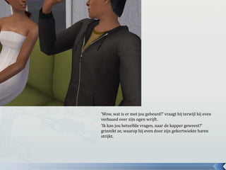 ‘Wow, wat is er met jou gebeurd?’ vraagt hij terwijl hij even
verbaasd over zijn ogen wrijft.
‘Ik kan jou hetzelfde vragen, naar de kapper geweest?’
grinnikt ze, waarop hij even door zijn gekortwiekte haren
strijkt.
 