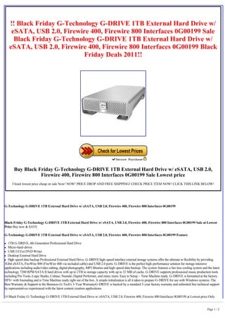  
        !! Black Friday G-Technology G-DRIVE 1TB External Hard Drive w/
         eSATA, USB 2.0, Firewire 400, Firewire 800 Interfaces 0G00199 Sale
          Black Friday G-Technology G-DRIVE 1TB External Hard Drive w/
        eSATA, USB 2.0, Firewire 400, Firewire 800 Interfaces 0G00199 Black
                                Friday Deals 2011!!
     




         Buy Black Friday G-Technology G-DRIVE 1TB External Hard Drive w/ eSATA, USB 2.0,
                    Firewire 400, Firewire 800 Interfaces 0G00199 Sale Lowest price
        I fount lowest price cheap on sale Now! NOW! PRICE DROP AND FREE SHIPPING! CHECK PRICE ITEM NOW! CLICK THIS LINK BELOW!



 

G-Technology G-DRIVE 1TB External Hard Drive w/ eSATA, USB 2.0, Firewire 400, Firewire 800 Interfaces 0G00199

 

Black Friday G-Technology G-DRIVE 1TB External Hard Drive w/ eSATA, USB 2.0, Firewire 400, Firewire 800 Interfaces 0G00199 Sale at Lowest
Price Buy now & SAVE

G-Technology G-DRIVE 1TB External Hard Drive w/ eSATA, USB 2.0, Firewire 400, Firewire 800 Interfaces 0G00199 Feature

l  1TB G-DRIVE, 4th Generation Professional Hard Drive
l  Micro-hard-drives
l USB 2.0 Ext DVD Writer

l Desktop External Hard Drive

l High-speed data backup Professional External Hard Drive. G-DRIVE high-speed interface external storage systems offer the ultimate in flexibility by providing

3Gbit eSATA, FireWire 800 (FireWire 400 via included cable) and USB 2.0 ports. G-DRIVE is the perfect high-performance solution for storage intensive
applications including audio/video editing, digital photography, MP3 libraries and high-speed data backup. The system features a fan-less cooling system and the latest
technology 7200 RPM SATA II hard drives with up to 2TB in storage capacity with up to 32 MB of cache. G-DRIVE supports professional music production tools
including Pro Tools, Logic Studio, Cubase, Nuendo, Digital Performer, and many more. Easy to Setup – Time Machine ready. G-DRIVE is formatted at the factory
HFS+ with Journaling and is Time Machine ready right out of the box. A simple initialization is all it takes to prepare G-DRIVE for use with Windows systems. The
Best Warranty & Support in the Business-G-Tech's 3-Year WarrantyG-DRIVE is backed by a standard 3-year factory warranty and unlimited free technical support
by representatives experienced with the latest content creation applications.

1# Black Friday G-Technology G-DRIVE 1TB External Hard Drive w/ eSATA, USB 2.0, Firewire 400, Firewire 800 Interfaces 0G00199 at Lowest price Only


                                                                                                                                                             Page 1 / 2
 
