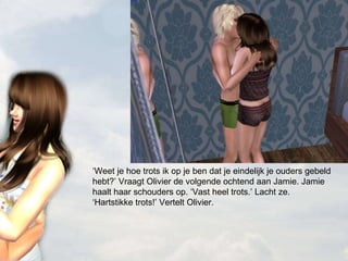 ‘ Weet je hoe trots ik op je ben dat je eindelijk je ouders gebeld hebt?’ Vraagt Olivier de volgende ochtend aan Jamie. Jamie haalt haar schouders op. ‘Vast heel trots.’ Lacht ze. ‘Hartstikke trots!’ Vertelt Olivier. 
