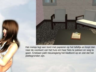 Het meisje legt een bord met papieren op het tafeltje en loopt dan naar de voorkant van het huis om haar fiets te pakken en weg te gaan. Cristiaan pakt nieuwsgierig het kladbord op en ziet dat het plattegronden zijn. 