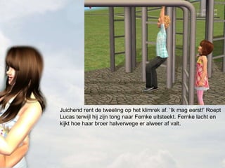 Juichend rent de tweeling op het klimrek af. ‘Ik mag eerst!’ Roept Lucas terwijl hij zijn tong naar Femke uitsteekt. Femke lacht en kijkt hoe haar broer halverwege er alweer af valt. 