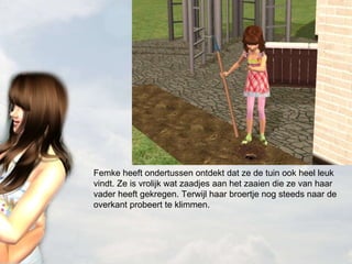 Femke heeft ondertussen ontdekt dat ze de tuin ook heel leuk vindt. Ze is vrolijk wat zaadjes aan het zaaien die ze van haar vader heeft gekregen. Terwijl haar broertje nog steeds naar de overkant probeert te klimmen. 