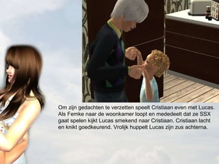 Om zijn gedachten te verzetten speelt Cristiaan even met Lucas. Als Femke naar de woonkamer loopt en mededeelt dat ze SSX gaat spelen kijkt Lucas smekend naar Cristiaan. Cristiaan lacht en knikt goedkeurend. Vrolijk huppelt Lucas zijn zus achterna. 