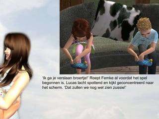 ‘ Ik ga je verslaan broertje!’ Roept Femke al voordat het spel begonnen is. Lucas lacht spottend en kijkt geconcentreerd naar het scherm. ‘Dat zullen we nog wel zien zussie!’ 