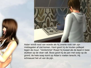 Aidan wordt rood van woede als hij zwarte rook van zijn middageten af ziet komen. Hard gooit hij de houten pollepel tegen de muur. ‘Verdomme!’ Roept hij kwaad als de lepel in twee stukken op de vloer valt. Boos gooit hij de pan met soep op de grond, de hete soep komt op Aidan’s voeten terecht. Hij schreeuwt het uit van de pijn.  