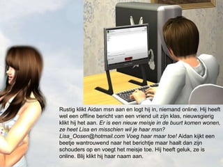 Rustig klikt Aidan msn aan en logt hij in, niemand online. Hij heeft wel een offline bericht van een vriend uit zijn klas, nieuwsgierig klikt hij het aan.  Er is een nieuw meisje in de buurt komen wonen, ze heet Lisa en misschien wil je haar msn? Lisa_Oosen@hotmail.com Voeg haar maar toe!  Aidan kijkt een beetje wantrouwend naar het berichtje maar haalt dan zijn schouders op en voegt het meisje toe. Hij heeft geluk, ze is online. Blij klikt hij haar naam aan. 