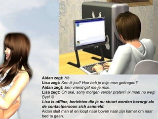 Aidan zegt:  Hé Lisa zegt:  Ken ik jou? Hoe heb je mijn msn gekregen? Aidan zegt:  Een vriend gaf me je msn. Lisa zegt:  Oh oké, sorry morgen verder praten? Ik moet nu weg! Bye!   Lisa is offline, berichten die je nu stuurt worden bezorgt als de contactpersoon zich aanmeld. Aidan sluit msn af en loopt naar boven naar zijn kamer om naar bed te gaan. 