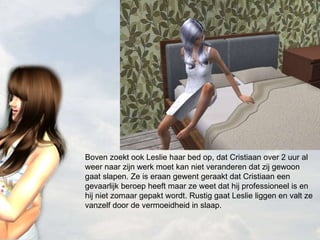 Boven zoekt ook Leslie haar bed op, dat Cristiaan over 2 uur al weer naar zijn werk moet kan niet veranderen dat zij gewoon gaat slapen. Ze is eraan gewent geraakt dat Cristiaan een gevaarlijk beroep heeft maar ze weet dat hij professioneel is en hij niet zomaar gepakt wordt. Rustig gaat Leslie liggen en valt ze vanzelf door de vermoeidheid in slaap.  