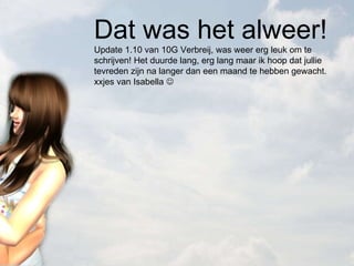 Dat was het alweer! Update 1.10 van 10G Verbreij, was weer erg leuk om te schrijven! Het duurde lang, erg lang maar ik hoop dat jullie tevreden zijn na langer dan een maand te hebben gewacht. xxjes van Isabella   
