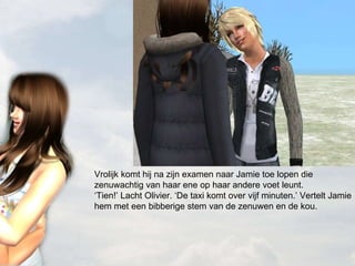 Vrolijk komt hij na zijn examen naar Jamie toe lopen die zenuwachtig van haar ene op haar andere voet leunt. ‘Tien!’ Lacht Olivier. ‘De taxi komt over vijf minuten.’ Vertelt Jamie hem met een bibberige stem van de zenuwen en de kou. 