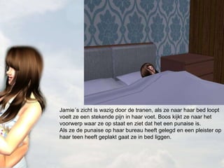 Jamie´s zicht is wazig door de tranen, als ze naar haar bed loopt voelt ze een stekende pijn in haar voet. Boos kijkt ze naar het voorwerp waar ze op staat en ziet dat het een punaise is. Als ze de punaise op haar bureau heeft gelegd en een pleister op haar teen heeft geplakt gaat ze in bed liggen.  