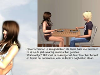 Olivier schrikt op uit zijn gedachten als Jamie haar keel schraapt, ze zit op de plek waar hij eerder al had gezeten. ‘Wat moet je?’ Het komt er onaardiger uit dan Olivier had bedoelt en hij ziet dat de tranen al weer in Jamie´s ooghoeken staan. 