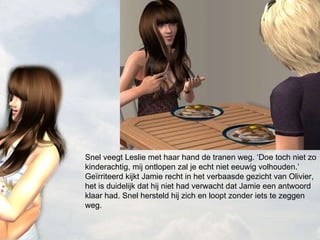 Snel veegt Leslie met haar hand de tranen weg. ‘Doe toch niet zo kinderachtig, mij ontlopen zal je echt niet eeuwig volhouden.’ Geïrriteerd kijkt Jamie recht in het verbaasde gezicht van Olivier, het is duidelijk dat hij niet had verwacht dat Jamie een antwoord klaar had. Snel hersteld hij zich en loopt zonder iets te zeggen weg.  