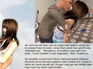 Als Jamie op wilt staan pakt de jongen haar opeens stevig vast en probeert haar te kussen, bang draait Jamie haar gezicht weg. ‘Alsjeblieft stop…’ Mompelt ze, de zwakte in haar stem is te horen. Tranen schieten in haar ooghoeken. ‘Stop.’ Smeekt ze. Op hetzelfde moment komt Olivier nietsvermoedend aanlopen. Hij schrikt als hij ziet wat er gebeurt maar herstelt zich, hij gaat er vanuit dat Jamie het zelf wilt. Hij gaat rustig aan een tafeltje zitten maar hoort dan Jamie zacht smeken. 