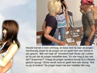 Woede borrelt in hem omhoog, en boos rent hij naar de jongen. Hardhandig draait hij de jongen om en geeft hem een stomp in zijn gezicht. ‘Blijf van haar af!’ Woedend balt Olivier zijn vuisten en hij ziet dat de jongen hetzelfde doet. ‘En wie mag jij dan wel zijn? Superman?’ Vraagt de jongen spottend terwijl hij in Oliviers gezicht spuugt. Olivier wordt rood en geeft hem een stomp. ‘Rot nu op of anders!’ De jongen loopt met een hatelijke blik weg. 