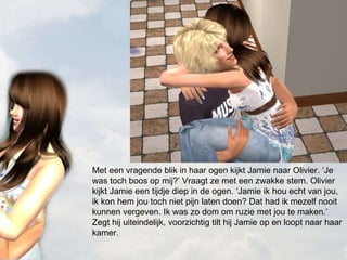 Met een vragende blik in haar ogen kijkt Jamie naar Olivier. ‘Je was toch boos op mij?’ Vraagt ze met een zwakke stem. Olivier kijkt Jamie een tijdje diep in de ogen. ‘Jamie ik hou echt van jou, ik kon hem jou toch niet pijn laten doen? Dat had ik mezelf nooit kunnen vergeven. Ik was zo dom om ruzie met jou te maken.’ Zegt hij uiteindelijk, voorzichtig tilt hij Jamie op en loopt naar haar kamer. 