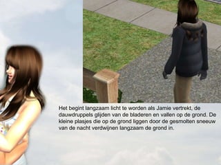 Het begint langzaam licht te worden als Jamie vertrekt, de dauwdruppels glijden van de bladeren en vallen op de grond. De kleine plasjes die op de grond liggen door de gesmolten sneeuw van de nacht verdwijnen langzaam de grond in. 