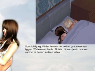 Voorzichtig legt Olivier Jamie in het bed en gaat naast haar liggen. ‘Welterusten Jamie.’ Fluistert hij zachtjes in haar oor voordat ze beiden in slaap vallen. 