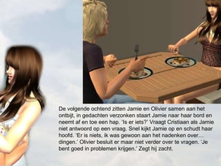 De volgende ochtend zitten Jamie en Olivier samen aan het ontbijt, in gedachten verzonken staart Jamie naar haar bord en neemt af en toe een hap. ‘Is er iets?’ Vraagt Cristiaan als Jamie niet antwoord op een vraag. Snel kijkt Jamie op en schudt haar hoofd. ‘Er is niets, ik was gewoon aan het nadenken over… dingen.’ Olivier besluit er maar niet verder over te vragen. ‘Je bent goed in problemen krijgen.’ Zegt hij zacht. 