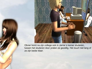 Olivier komt na zijn college ook in Jamie´s kamer studeren, tussen het studeren door praten ze gezellig. Het duurt niet lang of ze zijn beide klaar. 