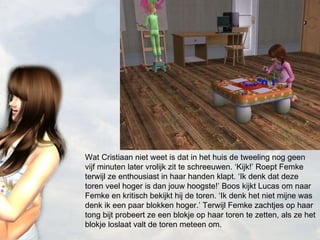 Wat Cristiaan niet weet is dat in het huis de tweeling nog geen vijf minuten later vrolijk zit te schreeuwen. ‘Kijk!’ Roept Femke terwijl ze enthousiast in haar handen klapt. ‘Ik denk dat deze toren veel hoger is dan jouw hoogste!’ Boos kijkt Lucas om naar Femke en kritisch bekijkt hij de toren. ‘Ik denk het niet mijne was denk ik een paar blokken hoger.’ Terwijl Femke zachtjes op haar tong bijt probeert ze een blokje op haar toren te zetten, als ze het blokje loslaat valt de toren meteen om. 