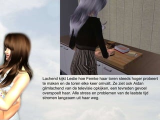 Lachend kijkt Leslie hoe Femke haar toren steeds hoger probeert te maken en de toren elke keer omvalt. Ze ziet ook Aidan glimlachend van de televisie opkijken, een tevreden gevoel overspoelt haar. Alle stress en problemen van de laatste tijd stromen langzaam uit haar weg. 