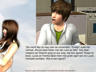 ‘ Die nacht liep ze weg naar de universiteit.’ Eindigt Leslie het verhaal. Abrupt slaat Aidan met zijn vuist op tafel. ‘Dat slaat nergens op! Daarom ging ze dus weg, wat een egoïst!’ Roept hij boos. Lucas en Femke kijken hem met grote ogen aan en Lucas mompelt zachtjes: ‘Wat is een egoïst?’  Dat van Lucas vond ik gewoon echt lol ik kon het jullie niet ontnemen :’) 