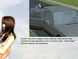 Zonder nog iets te zeggen staat Leslie op, nog voordat haar chauffeuse heeft getoeterd trekt ze de deur open. ‘Zware dag?’ Grinnikt Celeste, de chauffeuse.  