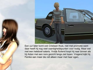 Een uur later komt ook Cristiaan thuis, niet met promotie want daar heeft hij nog veel vaardigheidspunten voor nodig. Maar wel met een heleboel salaris. Vrolijk fluitend loopt hij naar binnen als hij Aidan met een nors gezicht langs ziet lopen. Vragend kijkt hij Femke aan maar die rolt alleen maar met haar ogen. 