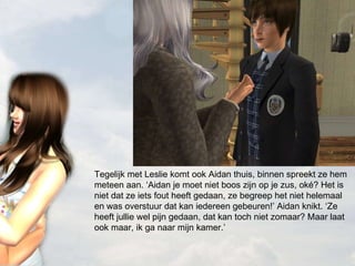 Tegelijk met Leslie komt ook Aidan thuis, binnen spreekt ze hem meteen aan. ‘Aidan je moet niet boos zijn op je zus, oké? Het is niet dat ze iets fout heeft gedaan, ze begreep het niet helemaal en was overstuur dat kan iedereen gebeuren!’ Aidan knikt. ‘Ze heeft jullie wel pijn gedaan, dat kan toch niet zomaar? Maar laat ook maar, ik ga naar mijn kamer.’ 