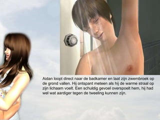 Aidan loopt direct naar de badkamer en laat zijn zwembroek op de grond vallen. Hij ontspant meteen als hij de warme straal op zijn lichaam voelt. Een schuldig gevoel overspoelt hem, hij had wel wat aardiger tegen de tweeling kunnen zijn. 