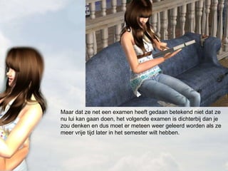 Maar dat ze net een examen heeft gedaan betekend niet dat ze nu lui kan gaan doen, het volgende examen is dichterbij dan je zou denken en dus moet er meteen weer geleerd worden als ze meer vrije tijd later in het semester wilt hebben. 